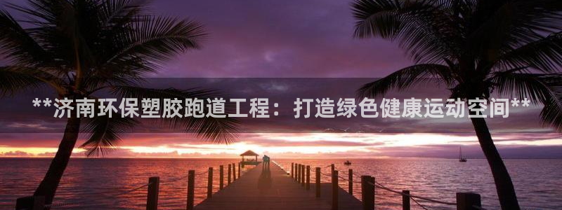 百度红足一1使用说明：**济南环保塑胶跑道工程：打造绿色健康运动空间**